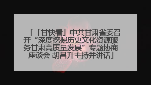 「甘快看」中共甘肃省委召开“深度挖掘历史文化资源服务甘肃高质量发展”专题协商座谈会 胡昌升主持并讲话