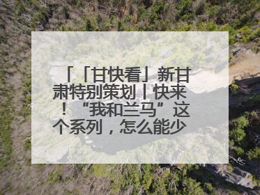 「甘快看」新甘肃特别策划丨快来！“我和兰马”这个系列，怎么能少得了你？