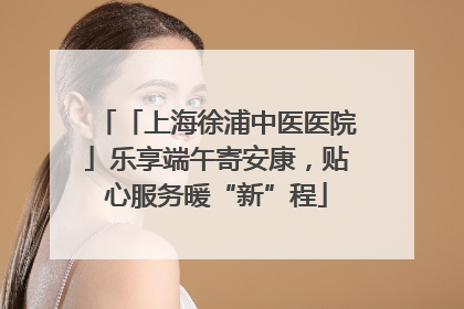 「上海徐浦中医医院」乐享端午寄安康，贴心服务暖“新”程