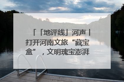「地评线」河声丨打开河南文旅“藏宝盒”，文明瑰宝澎湃发展“豫动能”