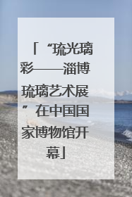“琉光璃彩——淄博琉璃艺术展”在中国国家博物馆开幕