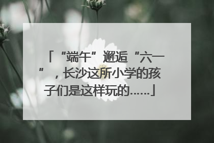 “端午”邂逅“六一”，长沙这所小学的孩子们是这样玩的……