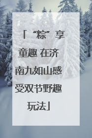 “粽”享童趣 在济南九如山感受双节野趣玩法