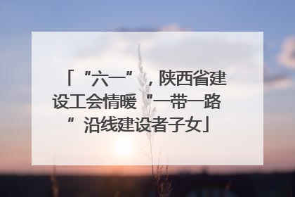 “六一”，陕西省建设工会情暖“一带一路”沿线建设者子女