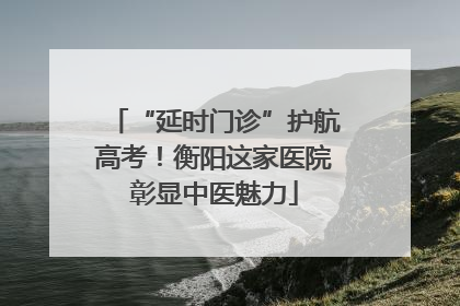 “延时门诊”护航高考！衡阳这家医院彰显中医魅力