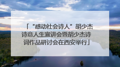 “感动社会诗人”胡少杰诗意人生宣讲会暨胡少杰诗词作品研讨会在西安举行