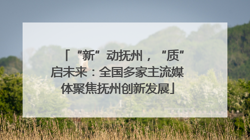 “新”动抚州，“质”启未来：全国多家主流媒体聚焦抚州创新发展