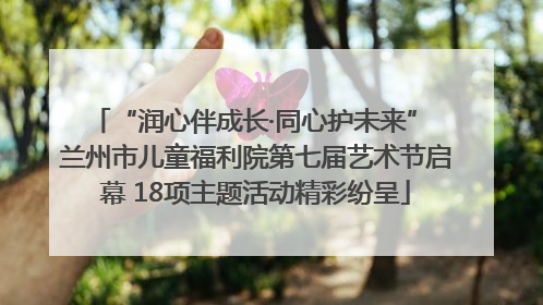 “润心伴成长·同心护未来” 兰州市儿童福利院第七届艺术节启幕 18项主题活动精彩纷呈