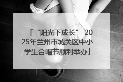 “阳光下成长” 2025年兰州市城关区中小学生合唱节顺利举办