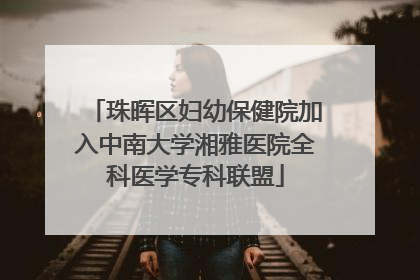 珠晖区妇幼保健院加入中南大学湘雅医院全科医学专科联盟