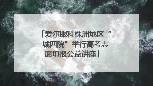 爱尔眼科株洲地区“一城四院”举行高考志愿填报公益讲座