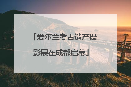 爱尔兰考古遗产摄影展在成都启幕