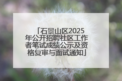 石景山区2025年公开招聘社区工作者笔试成绩公示及资格复审与面试通知