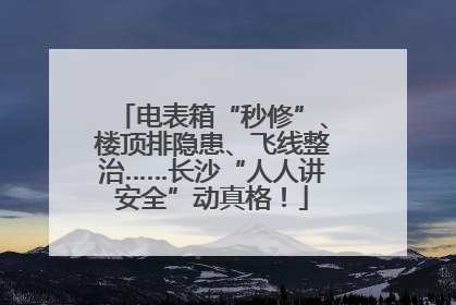 电表箱“秒修”、楼顶排隐患、飞线整治……长沙“人人讲安全”动真格！