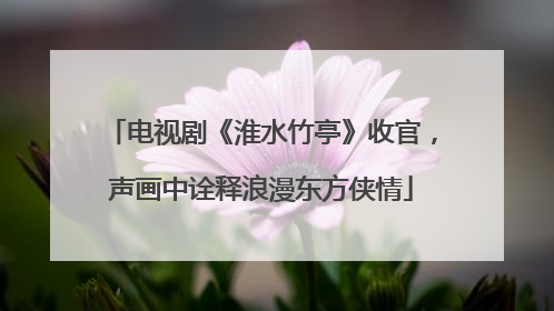 电视剧《淮水竹亭》收官，声画中诠释浪漫东方侠情