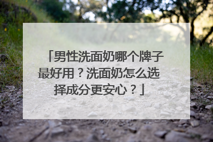 男性洗面奶哪个牌子最好用？洗面奶怎么选择成分更安心？