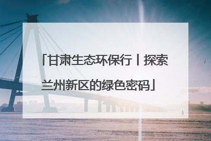 甘肃生态环保行丨探索兰州新区的绿色密码