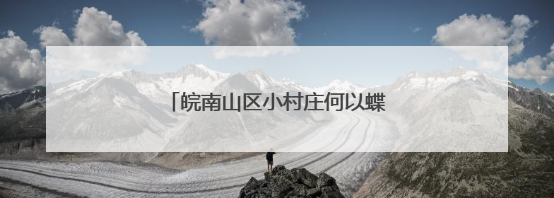 皖南山区小村庄何以蝶变“水墨桃花源”？