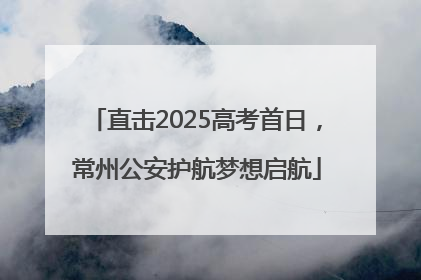 直击2025高考首日，常州公安护航梦想启航
