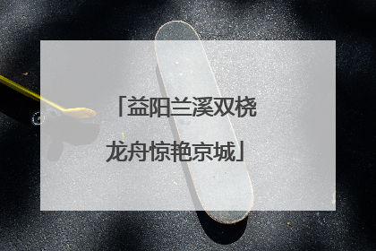 益阳兰溪双桡龙舟惊艳京城