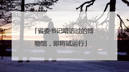 省委书记暗访过的博物馆，即将试运行