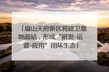 眉山天府新区将建卫星地面站，形成“研发-运营-应用”闭环生态