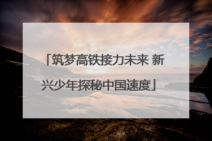 筑梦高铁接力未来 新兴少年探秘中国速度