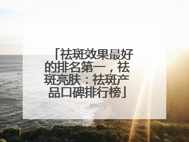 祛斑效果最好的排名第一，祛斑亮肤：祛斑产品口碑排行榜