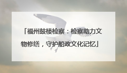 福州鼓楼检察：检察助力文物修缮，守护船政文化记忆