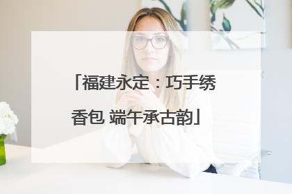 福建永定：巧手绣香包 端午承古韵