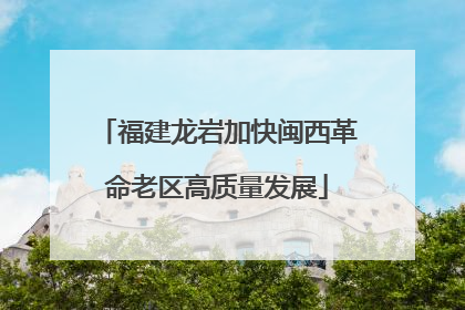 福建龙岩加快闽西革命老区高质量发展