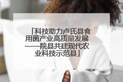 科技助力卢氏县食用菌产业高质量发展——院县共建现代农业科技示范县