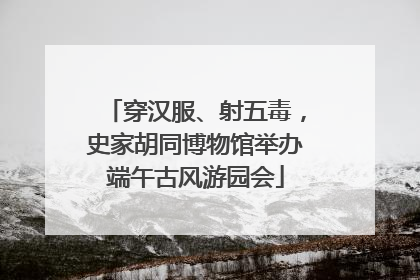 穿汉服、射五毒，史家胡同博物馆举办端午古风游园会