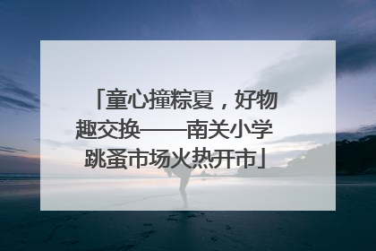 童心撞粽夏，好物趣交换——南关小学跳蚤市场火热开市