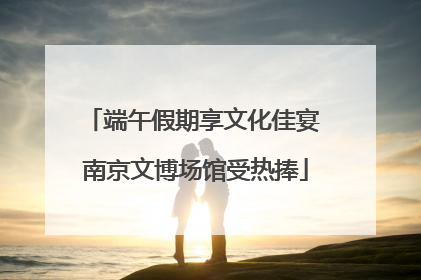 端午假期享文化佳宴 南京文博场馆受热捧