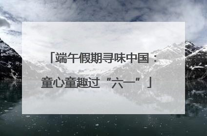 端午假期寻味中国：童心童趣过“六一”