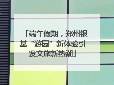 端午假期，郑州银基“游园”新体验引发文旅新热潮