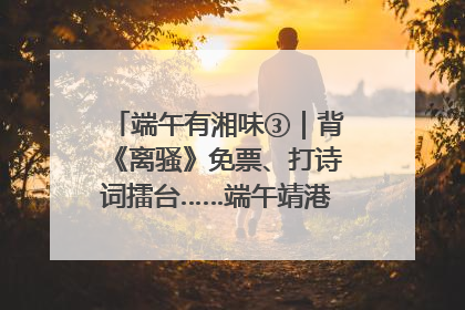端午有湘味③｜背《离骚》免票、打诗词擂台……端午靖港古镇趣味多