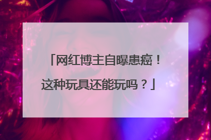 网红博主自曝患癌！这种玩具还能玩吗？