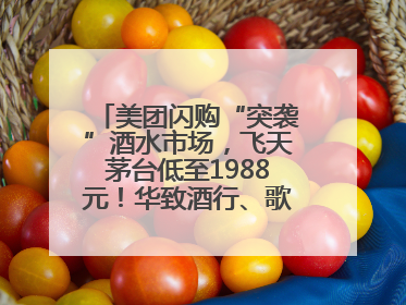 美团闪购“突袭”酒水市场，飞天茅台低至1988元！华致酒行、歌德老酒行等入驻