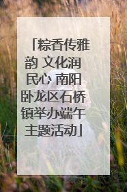 粽香传雅韵 文化润民心 南阳卧龙区石桥镇举办端午主题活动