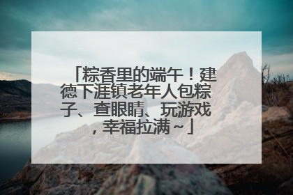 粽香里的端午！建德下涯镇老年人包粽子、查眼睛、玩游戏，幸福拉满～