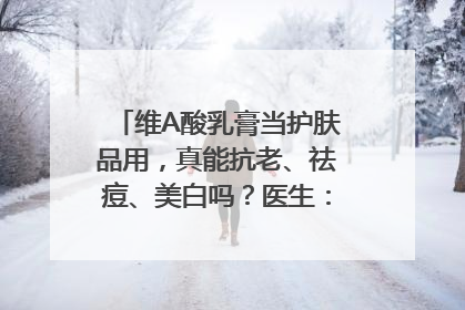 维A酸乳膏当护肤品用，真能抗老、祛痘、美白吗？医生：不建议长期使用