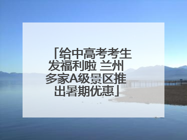给中高考考生发福利啦 兰州多家A级景区推出暑期优惠