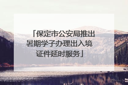 保定市公安局推出暑期学子办理出入境证件延时服务