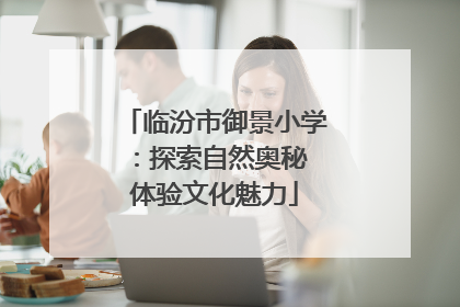 临汾市御景小学：探索自然奥秘 体验文化魅力