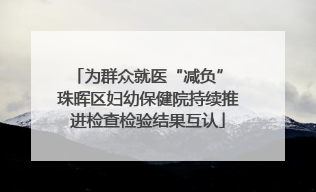 为群众就医“减负” 珠晖区妇幼保健院持续推进检查检验结果互认