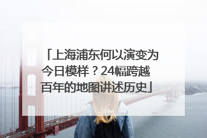 上海浦东何以演变为今日模样？24幅跨越百年的地图讲述历史