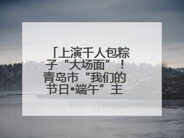 上演千人包粽子“大场面”！青岛市“我们的节日•端午”主题活动启幕