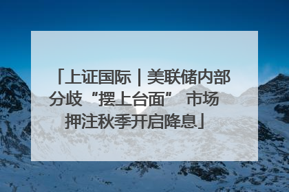 上证国际｜美联储内部分歧“摆上台面” 市场押注秋季开启降息